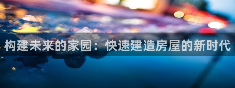 非凡娱乐岛娱乐：构建未来的家园：快速建造房屋的新时代